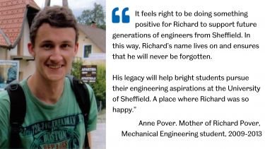 Richard Pover and quote: "It feels right to be doing something positive for Richard to support future generations of engineers from Sheffield. In this way, Richard's name lives on and ensures that he will never be forgotten.  His legacy will help bright students pursue their engineering aspirations at the University of Sheffield. A place where Richard was so happy". Anne Pover, Mother of Richard Pover, Mechanical Engineering student, 2009-2013